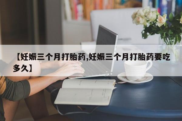 买流产药的微信联系方式【妊娠三个月打胎药,妊娠三个月打胎药要吃多久】