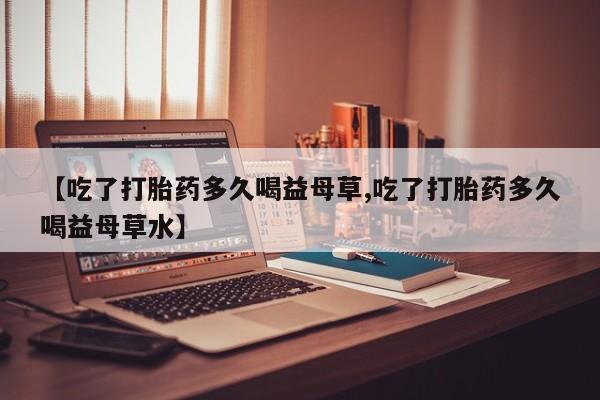 买流产药的微信联系方式【吃了打胎药多久喝益母草,吃了打胎药多久喝益母草水】