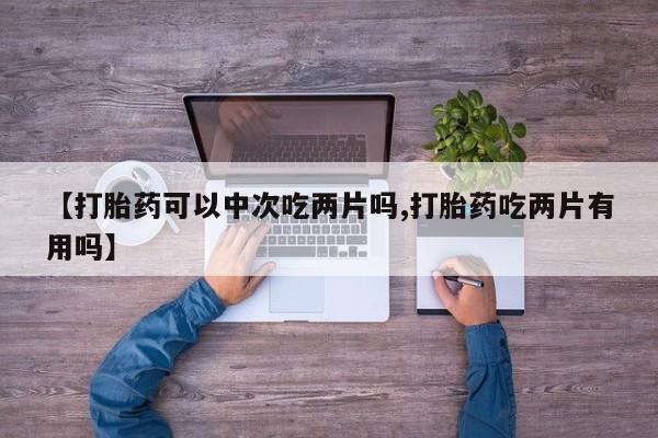 买流产药的微信联系方式【打胎药可以中次吃两片吗,打胎药吃两片有用吗】