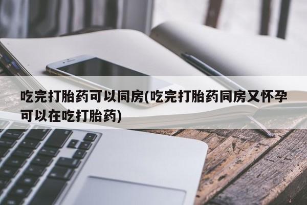 买流产药的微信联系方式吃完打胎药可以同房(吃完打胎药同房又怀孕可以在吃打胎药)