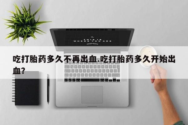 买流产药的微信联系方式吃打胎药多久不再出血.吃打胎药多久开始出血？