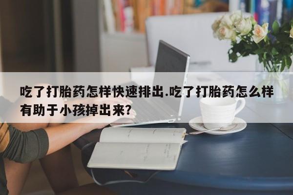 买流产药的微信联系方式吃了打胎药怎样快速排出.吃了打胎药怎么样有助于小孩掉出来？