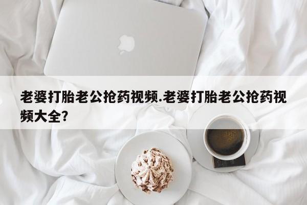 买流产药的微信联系方式老婆打胎老公抢药视频.老婆打胎老公抢药视频大全？