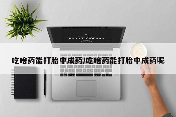 买流产药的微信联系方式吃啥药能打胎中成药/吃啥药能打胎中成药呢