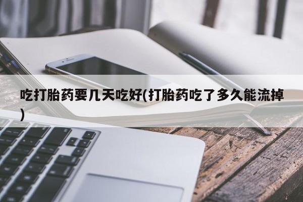 买流产药的微信联系方式吃打胎药要几天吃好(打胎药吃了多久能流掉)