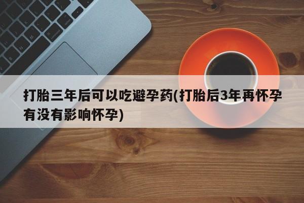 买流产药的微信联系方式打胎三年后可以吃避孕药(打胎后3年再怀孕有没有影响怀孕)
