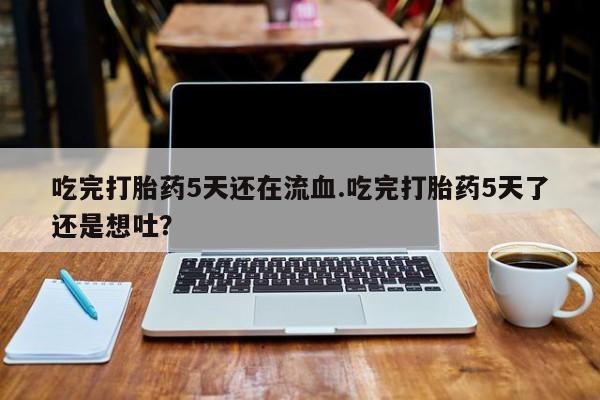 买流产药的微信联系方式吃完打胎药5天还在流血.吃完打胎药5天了还是想吐？