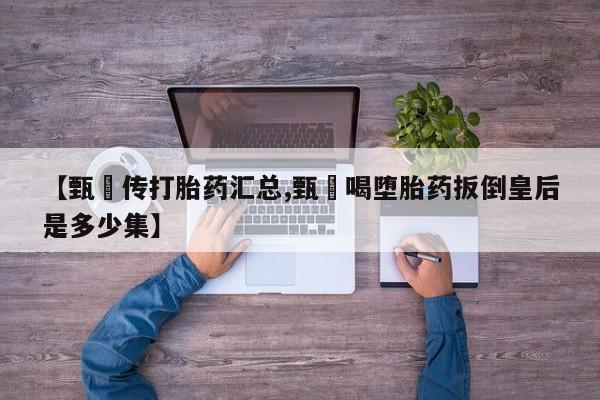 买流产药的微信联系方式【甄嬛传打胎药汇总,甄嬛喝堕胎药扳倒皇后是多少集】