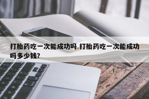 买流产药的微信联系方式打胎药吃一次能成功吗.打胎药吃一次能成功吗多少钱？