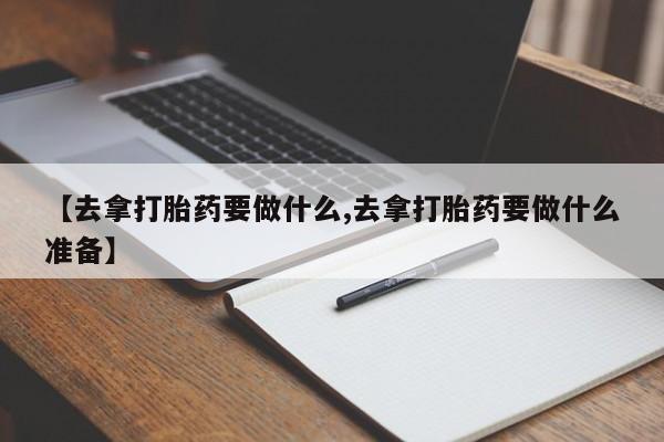 买流产药的微信联系方式【去拿打胎药要做什么,去拿打胎药要做什么准备】