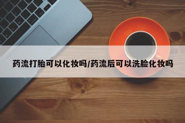 买流产药的微信联系方式药流打胎可以化妆吗/药流后可以洗脸化妆吗