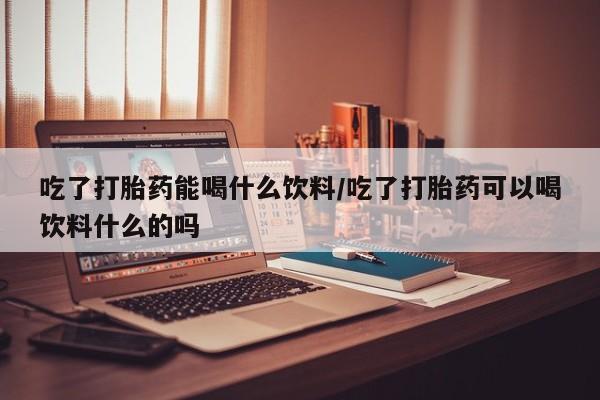 买流产药的微信联系方式吃了打胎药能喝什么饮料/吃了打胎药可以喝饮料什么的吗