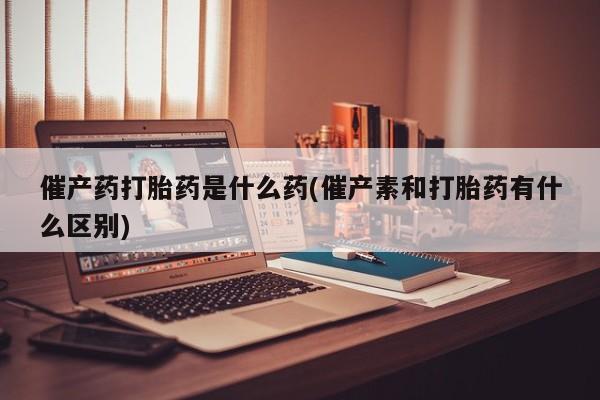 买流产药的微信联系方式催产药打胎药是什么药(催产素和打胎药有什么区别)