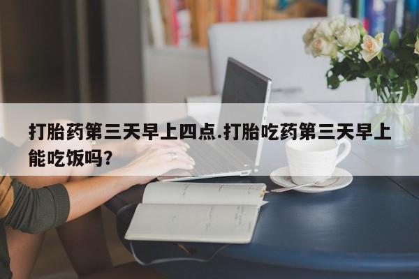 买流产药的微信联系方式打胎药第三天早上四点.打胎吃药第三天早上能吃饭吗？