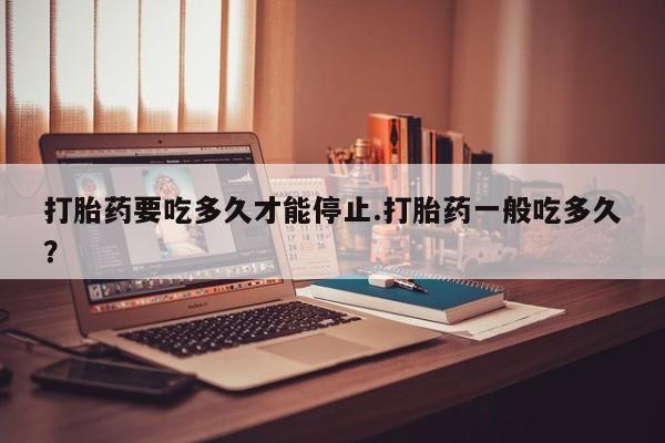 买流产药的微信联系方式打胎药要吃多久才能停止.打胎药一般吃多久？