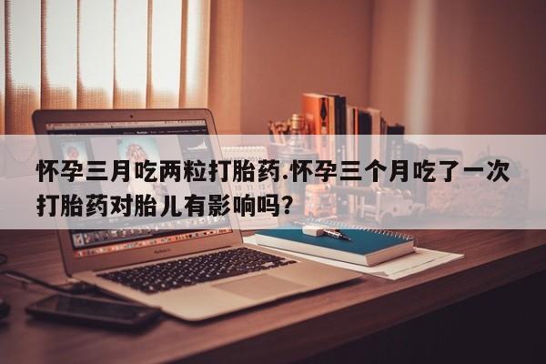 买流产药的微信联系方式怀孕三月吃两粒打胎药.怀孕三个月吃了一次打胎药对胎儿有影响吗？