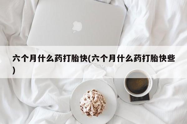 买流产药的微信联系方式六个月什么药打胎快(六个月什么药打胎快些)