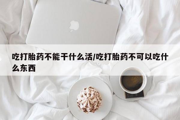 买流产药的微信联系方式吃打胎药不能干什么活/吃打胎药不可以吃什么东西