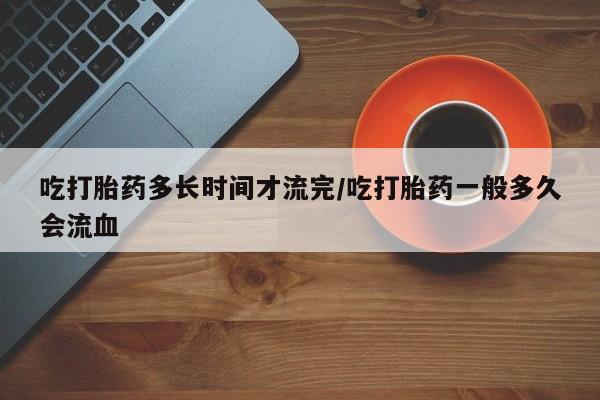 买流产药的微信联系方式吃打胎药多长时间才流完/吃打胎药一般多久会流血