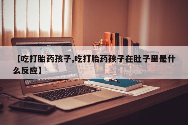 买流产药的微信联系方式【吃打胎药孩子,吃打胎药孩子在肚子里是什么反应】
