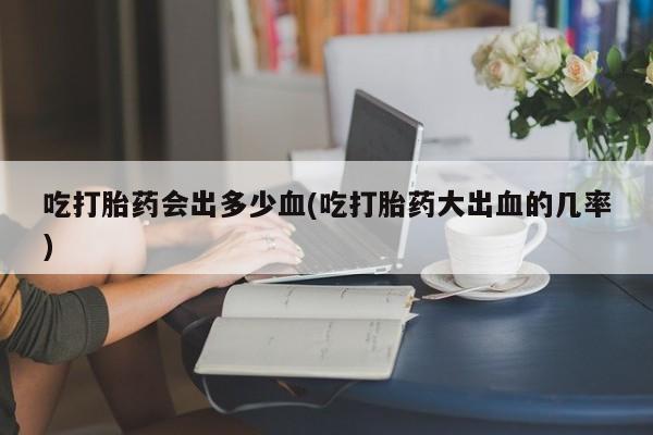 买流产药的微信联系方式吃打胎药会出多少血(吃打胎药大出血的几率)