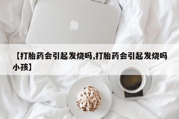 买流产药的微信联系方式【打胎药会引起发烧吗,打胎药会引起发烧吗小孩】