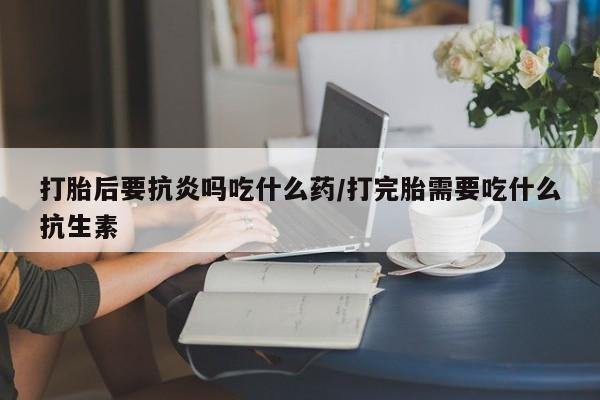 买流产药的微信联系方式打胎后要抗炎吗吃什么药/打完胎需要吃什么抗生素