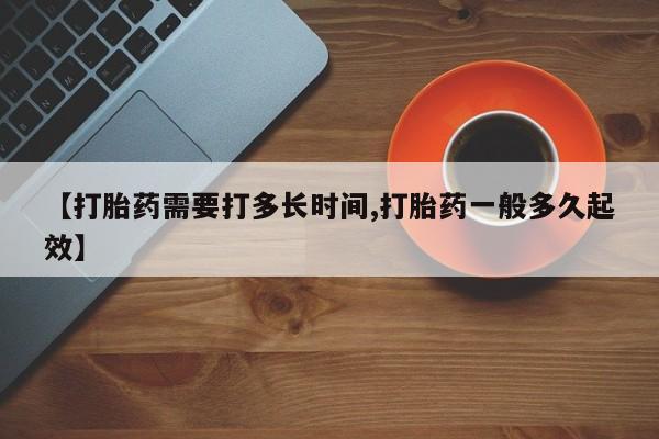 买流产药的微信联系方式【打胎药需要打多长时间,打胎药一般多久起效】