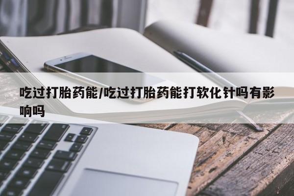 买流产药的微信联系方式吃过打胎药能/吃过打胎药能打软化针吗有影响吗