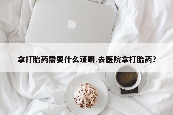 买流产药的微信联系方式拿打胎药需要什么证明.去医院拿打胎药？