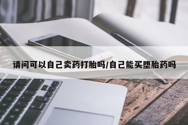 买流产药的微信联系方式请问可以自己卖药打胎吗/自己能买堕胎药吗