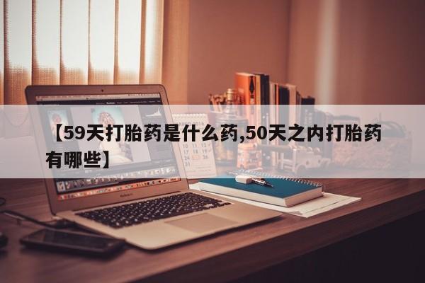 买流产药的微信联系方式【59天打胎药是什么药,50天之内打胎药有哪些】