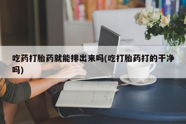 买流产药的微信联系方式吃药打胎药就能排出来吗(吃打胎药打的干净吗)