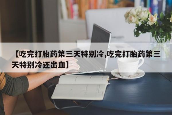 买流产药的微信联系方式【吃完打胎药第三天特别冷,吃完打胎药第三天特别冷还出血】