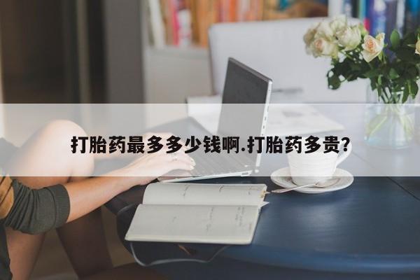 买流产药的微信联系方式打胎药最多多少钱啊.打胎药多贵？
