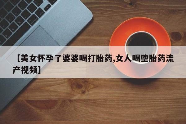 买流产药的微信联系方式【美女怀孕了婆婆喝打胎药,女人喝堕胎药流产视频】