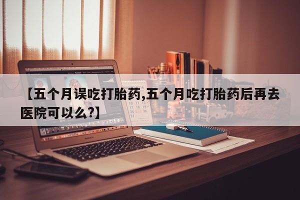 买流产药的微信联系方式【五个月误吃打胎药,五个月吃打胎药后再去医院可以么?】