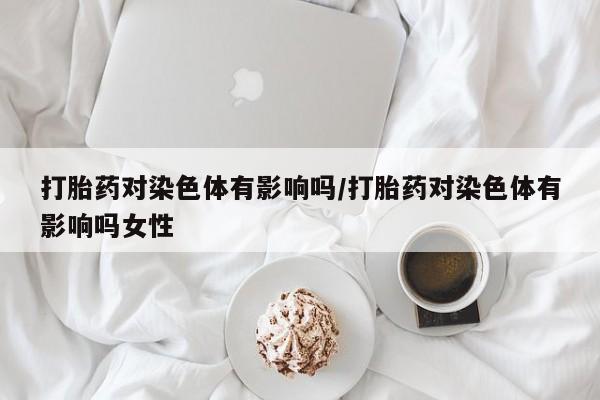 买流产药的微信联系方式打胎药对染色体有影响吗/打胎药对染色体有影响吗女性