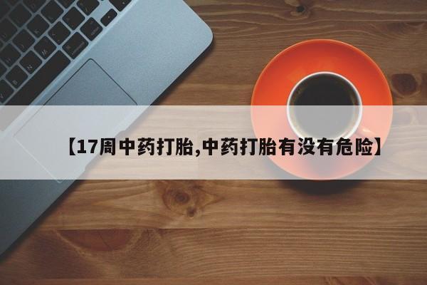 买流产药的微信联系方式【17周中药打胎,中药打胎有没有危险】