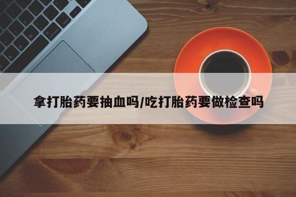 买流产药的微信联系方式拿打胎药要抽血吗/吃打胎药要做检查吗