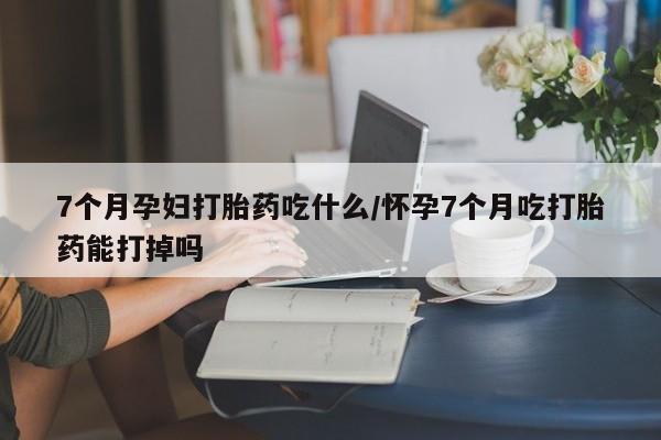 买流产药的微信联系方式7个月孕妇打胎药吃什么/怀孕7个月吃打胎药能打掉吗