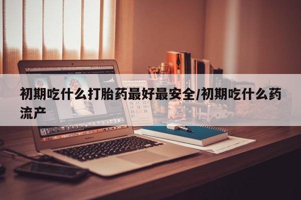 买流产药的微信联系方式初期吃什么打胎药最好最安全/初期吃什么药流产