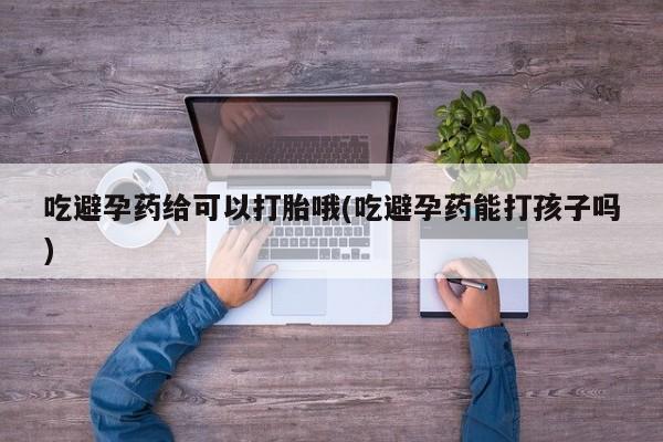 买流产药的微信联系方式吃避孕药给可以打胎哦(吃避孕药能打孩子吗)