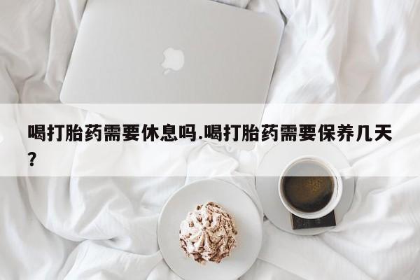 买流产药的微信联系方式喝打胎药需要休息吗.喝打胎药需要保养几天？