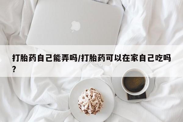 买流产药的微信联系方式打胎药自己能弄吗/打胎药可以在家自己吃吗?