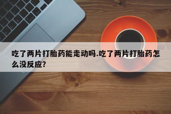 买流产药的微信联系方式吃了两片打胎药能走动吗.吃了两片打胎药怎么没反应？