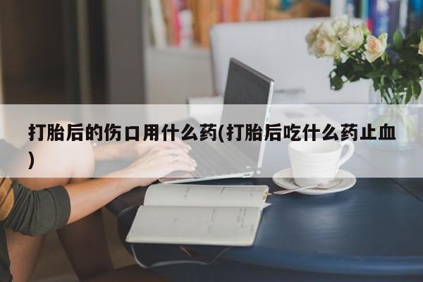 买流产药的微信联系方式打胎后的伤口用什么药(打胎后吃什么药止血)