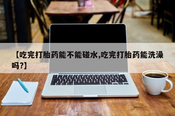 买流产药的微信联系方式【吃完打胎药能不能碰水,吃完打胎药能洗澡吗?】