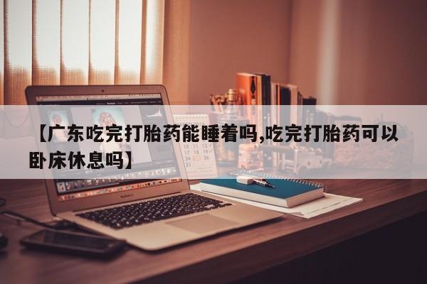 买流产药的微信联系方式【广东吃完打胎药能睡着吗,吃完打胎药可以卧床休息吗】