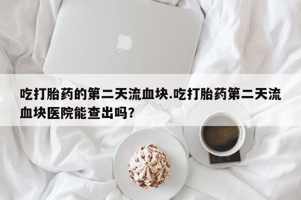 买流产药的微信联系方式吃打胎药的第二天流血块.吃打胎药第二天流血块医院能查出吗？